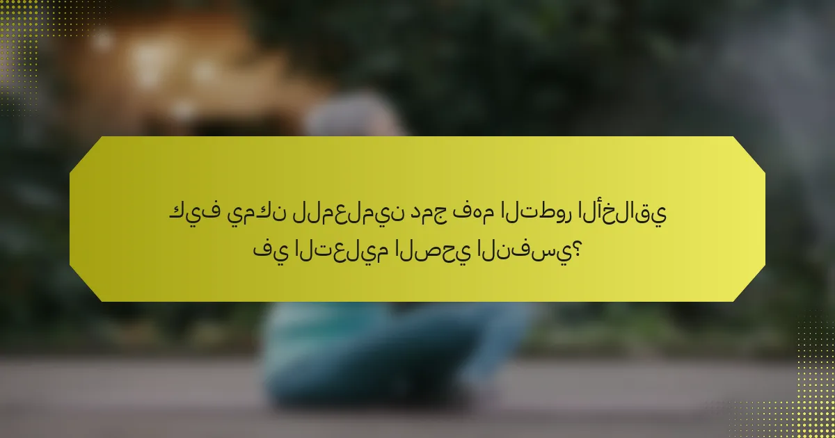 كيف يمكن للمعلمين دمج فهم التطور الأخلاقي في التعليم الصحي النفسي؟