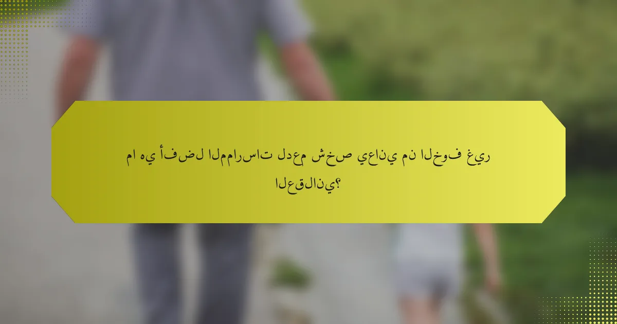ما هي أفضل الممارسات لدعم شخص يعاني من الخوف غير العقلاني؟
