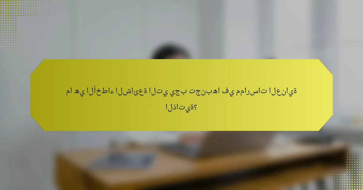 ما هي الأخطاء الشائعة التي يجب تجنبها في ممارسات العناية الذاتية؟