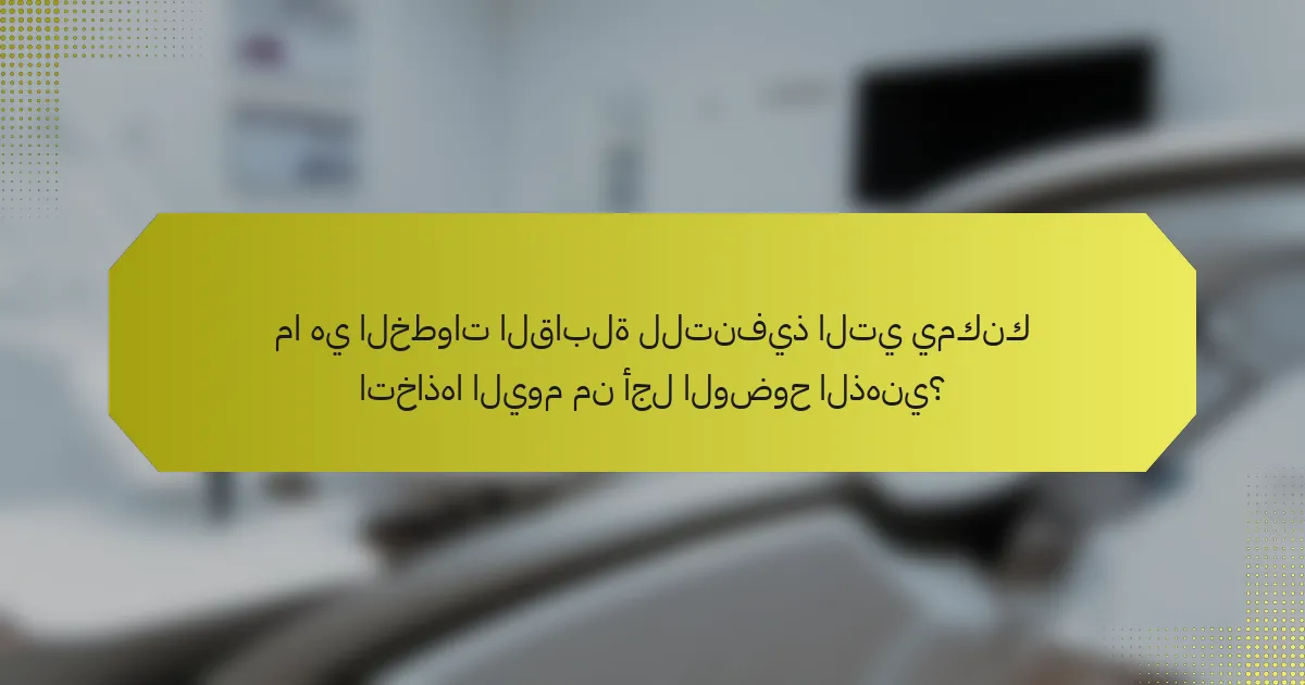 ما هي الخطوات القابلة للتنفيذ التي يمكنك اتخاذها اليوم من أجل الوضوح الذهني؟