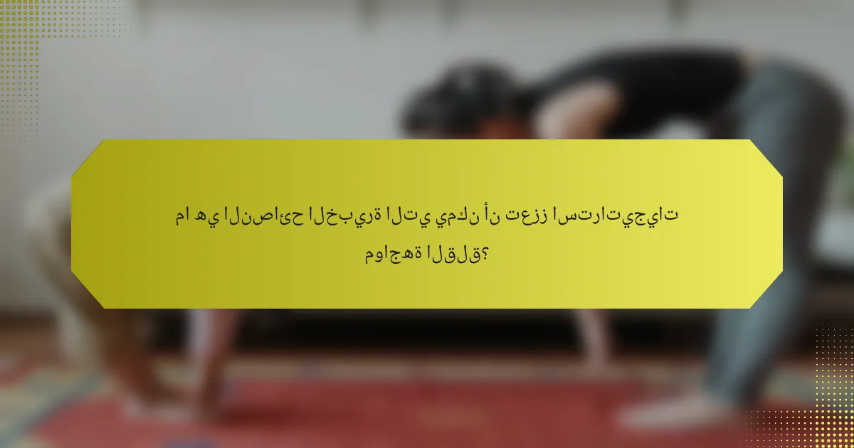 ما هي النصائح الخبيرة التي يمكن أن تعزز استراتيجيات مواجهة القلق؟