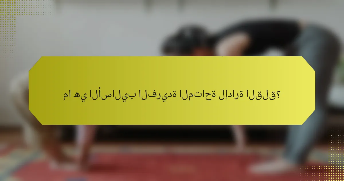 ما هي الأساليب الفريدة المتاحة لإدارة القلق؟
