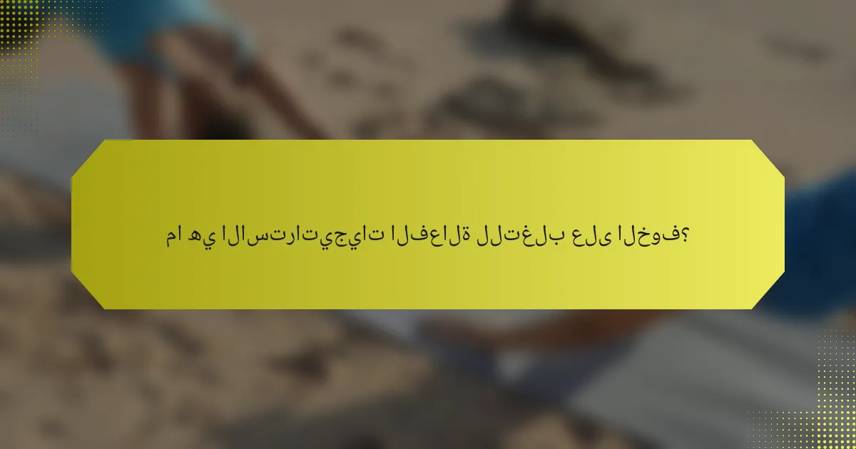 ما هي الاستراتيجيات الفعالة للتغلب على الخوف؟